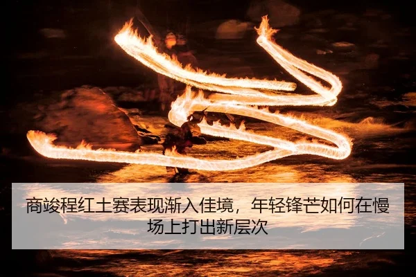 商竣程红土赛表现渐入佳境，年轻锋芒如何在慢场上打出新层次