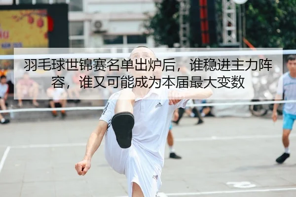 羽毛球世锦赛名单出炉后,谁稳进主力阵容,谁又可能成为本届最大变数